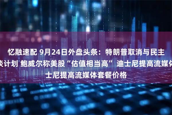 忆融速配 9月24日外盘头条：特朗普取消与民主党领袖会谈计划 鲍威尔称美股“估值相当高” 迪士尼提高流媒体套餐价格