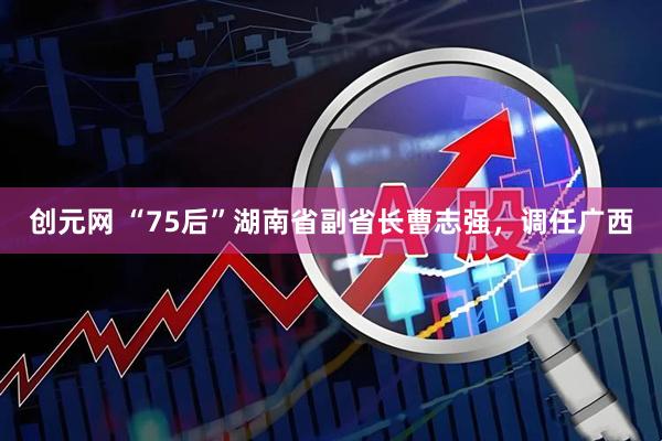 创元网 “75后”湖南省副省长曹志强，调任广西