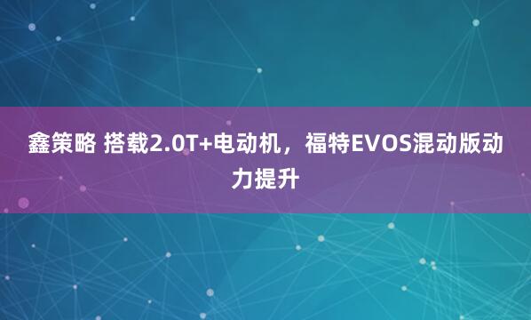 鑫策略 搭载2.0T+电动机，福特EVOS混动版动力提升