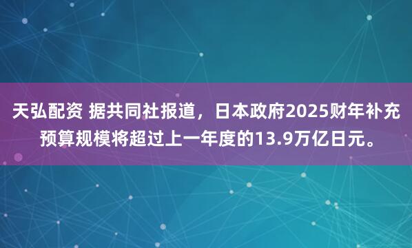 天弘配资 据共同社报道，日本政府2025财年补充预算规模将超过上一年度的13.9万亿日元。