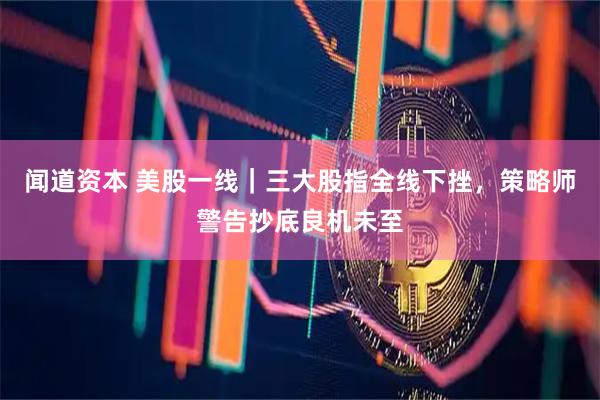 闻道资本 美股一线｜三大股指全线下挫，策略师警告抄底良机未至
