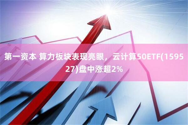 第一资本 算力板块表现亮眼，云计算50ETF(159527)盘中涨超2%