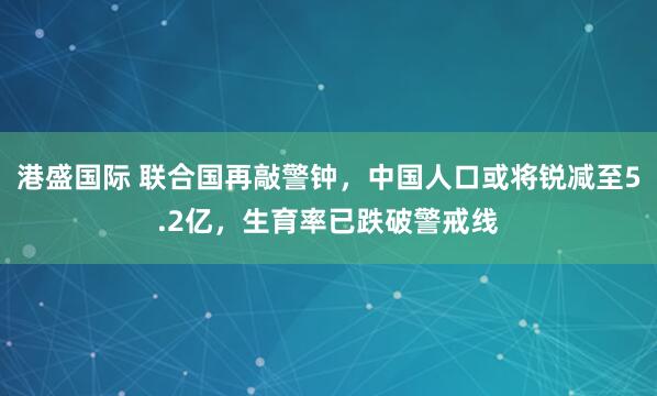港盛国际 联合国再敲警钟，中国人口或将锐减至5.2亿，生育率已跌破警戒线