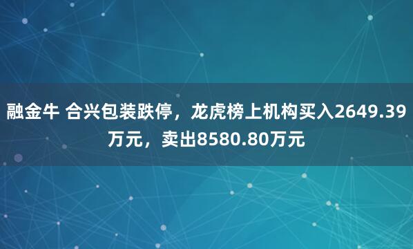 融金牛 合兴包装跌停，龙虎榜上机构买入2649.39万元，卖出8580.80万元