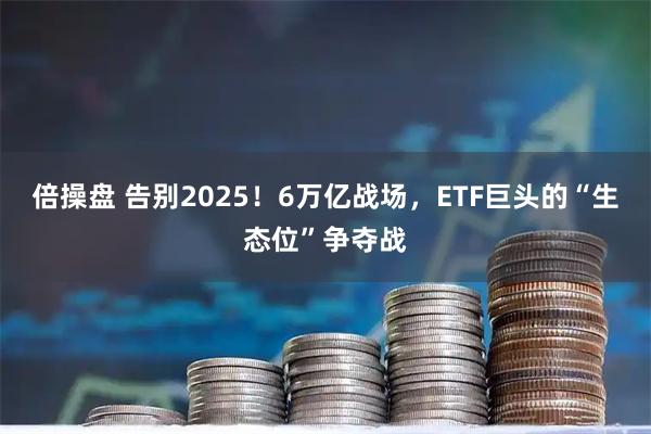倍操盘 告别2025！6万亿战场，ETF巨头的“生态位”争夺战