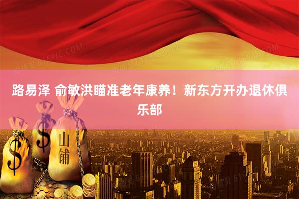 路易泽 俞敏洪瞄准老年康养！新东方开办退休俱乐部