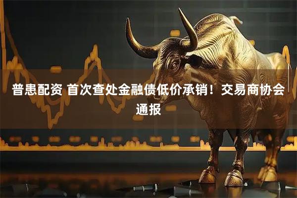 普患配资 首次查处金融债低价承销！交易商协会通报