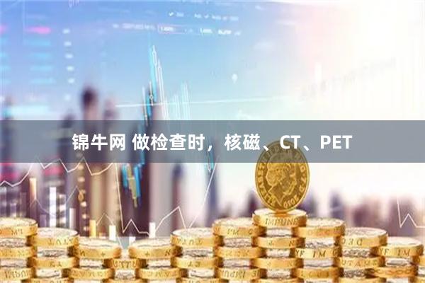 锦牛网 做检查时，核磁、CT、PET