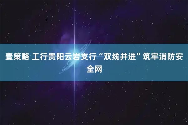 壹策略 工行贵阳云岩支行“双线并进”筑牢消防安全网