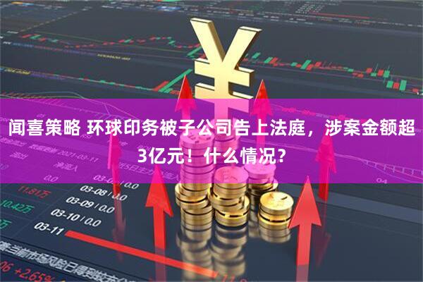 闻喜策略 环球印务被子公司告上法庭，涉案金额超3亿元！什么情况？