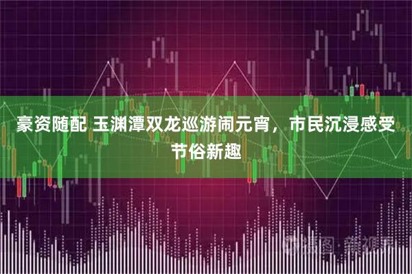 豪资随配 玉渊潭双龙巡游闹元宵，市民沉浸感受节俗新趣