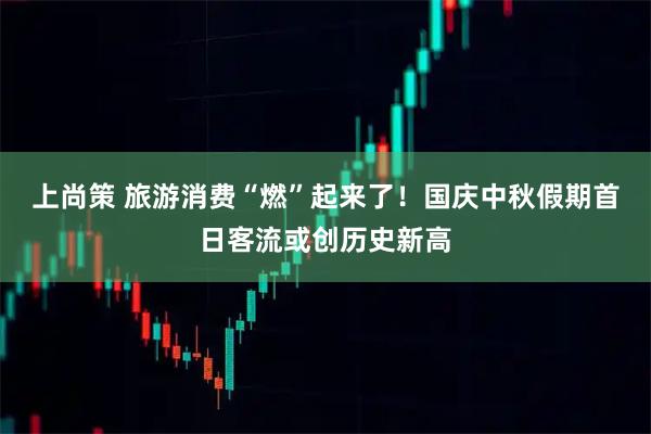 上尚策 旅游消费“燃”起来了！国庆中秋假期首日客流或创历史新高