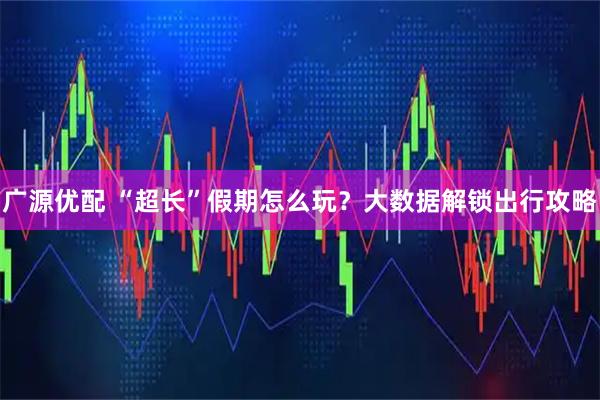 广源优配 “超长”假期怎么玩？大数据解锁出行攻略