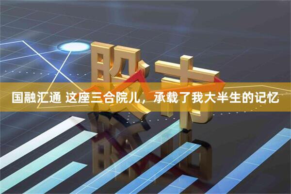 国融汇通 这座三合院儿，承载了我大半生的记忆
