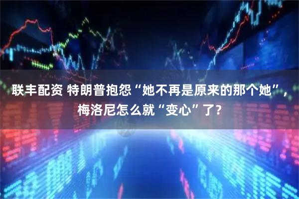 联丰配资 特朗普抱怨“她不再是原来的那个她”，梅洛尼怎么就“变心”了？